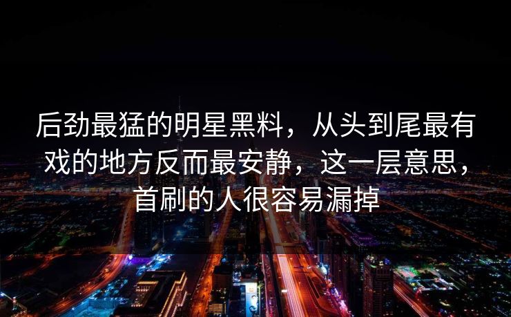 后劲最猛的明星黑料,从头到尾最有戏的地方反而最安静,这一层意思,首刷的人很容易漏掉 后劲最猛的明星黑料,从头到尾最有戏的地方反而最安静,这一层意思,首刷的人很容易漏掉