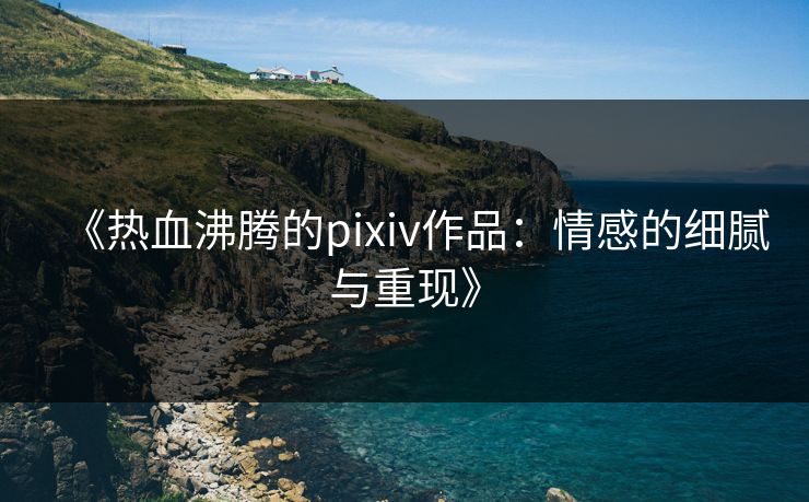 《热血沸腾的pixiv作品:情感的细腻与重现》 《热血沸腾的pixiv作品:情感的细腻与重现》