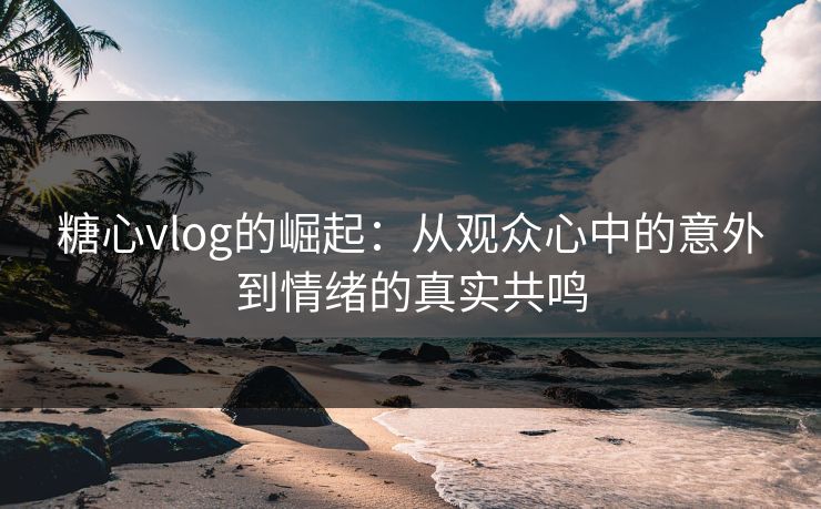 糖心vlog的崛起：从观众心中的意外到情绪的真实共鸣