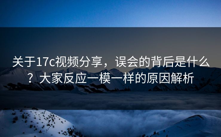 关于17c视频分享，误会的背后是什么？大家反应一模一样的原因解析