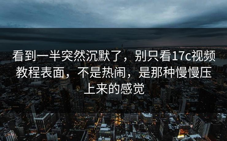 看到一半突然沉默了，别只看<strong>17C</strong>视频教程表面，不是热闹，是那种慢慢压上来的感觉