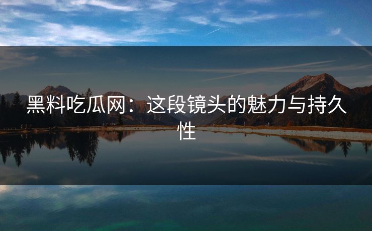 黑料吃瓜网：这段镜头的魅力与持久性