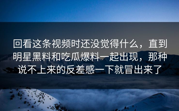 回看这条视频时还没觉得什么，直到明星黑料和吃瓜爆料一起出现，那种说不上来的反差感一下就冒出来了