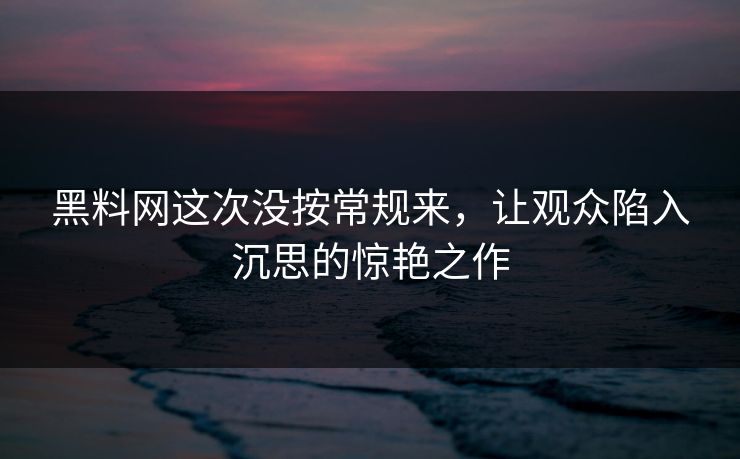 黑料网这次没按常规来，让观众陷入沉思的惊艳之作