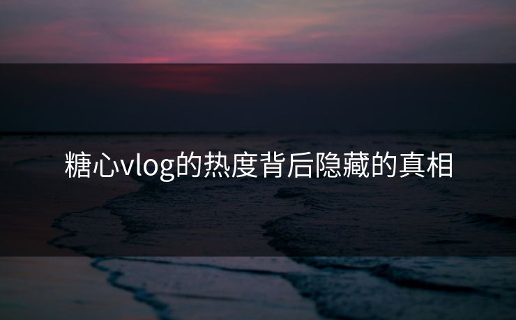 糖心vlog的热度背后隐藏的真相